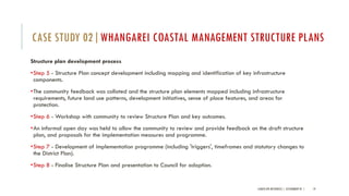 Structure plan development process
•Step 5 - Structure Plan concept development including mapping and identification of key infrastructure
components.
•The community feedback was collated and the structure plan elements mapped including infrastructure
requirements, future land use patterns, development initiatives, sense of place features, and areas for
protection.
•Step 6 - Workshop with community to review Structure Plan and key outcomes.
•An informal open day was held to allow the community to review and provide feedback on the draft structure
plan, and proposals for the implementation measures and programme.
•Step 7 - Development of implementation programme (including 'triggers', timeframes and statutory changes to
the District Plan).
•Step 8 - Finalise Structure Plan and presentation to Council for adoption.
LANDSCAPE RESOURCES | ASSIGNMENT 01 | 19
CASE STUDY 02|WHANGAREI COASTAL MANAGEMENT STRUCTURE PLANS
 