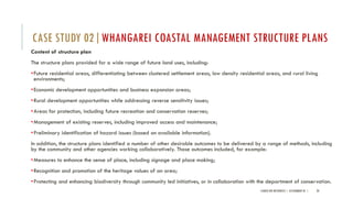 Content of structure plan
The structure plans provided for a wide range of future land uses, including:
•Future residential areas, differentiating between clustered settlement areas, low density residential areas, and rural living
environments;
•Economic development opportunities and business expansion areas;
•Rural development opportunities while addressing reverse sensitivity issues;
•Areas for protection, including future recreation and conservation reserves;
•Management of existing reserves, including improved access and maintenance;
•Preliminary identification of hazard issues (based on available information).
In addition, the structure plans identified a number of other desirable outcomes to be delivered by a range of methods, including
by the community and other agencies working collaboratively. Those outcomes included, for example:
•Measures to enhance the sense of place, including signage and place making;
•Recognition and promotion of the heritage values of an area;
•Protecting and enhancing biodiversity through community led initiatives, or in collaboration with the department of conservation.
LANDSCAPE RESOURCES | ASSIGNMENT 01 | 20
CASE STUDY 02|WHANGAREI COASTAL MANAGEMENT STRUCTURE PLANS
 