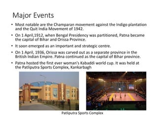 • Most notable are the Champaran movement against the Indigo plantation
and the Quit India Movement of 1942.
• On 1 April,1912, when Bengal Presidency was partitioned, Patna became
the capital of Bihar and Orissa Province.
• It soon emerged as an important and strategic centre.
• On 1 April, 1936, Orissa was carved out as a separate province in the
British Indian Empire. Patna continued as the capital of Bihar province.
• Patna hosted the first ever woman's Kabaddi world cup. It was held at
the Patliputra Sports Complex, Kankarbagh
Major Events
Patliputra Sports Complex
 