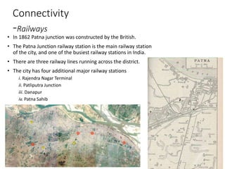 Connectivity
-Railways
• In 1862 Patna junction was constructed by the British.
• The Patna Junction railway station is the main railway station
of the city, and one of the busiest railway stations in India.
• There are three railway lines running across the district.
• The city has four additional major railway stations
i. Rajendra Nagar Terminal
ii. Patliputra Junction
iii. Danapur
iv. Patna Sahib
 