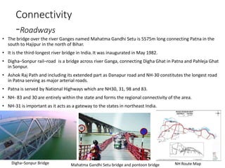 Connectivity
-Roadways
• The bridge over the river Ganges named Mahatma Gandhi Setu is 5575m long connecting Patna in the
south to Hajipur in the north of Bihar.
• It is the third-longest river bridge in India.It was inaugurated in May 1982.
• Digha–Sonpur rail–road is a bridge across river Ganga, connecting Digha Ghat in Patna and Pahleja Ghat
in Sonpur.
• Ashok Raj Path and including its extended part as Danapur road and NH-30 constitutes the longest road
in Patna serving as major arterial roads.
• Patna is served by National Highways which are NH30, 31, 98 and 83.
• NH- 83 and 30 are entirely within the state and forms the regional connectivity of the area.
• NH-31 is important as it acts as a gateway to the states in northeast India.
Digha–Sonpur Bridge Mahatma Gandhi Setu bridge and pontoon bridge NH Route Map
 