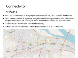 Connectivity
-Airways
• Patna has air connection to many important Indian cities like, Delhi, Mumbai, and Kolkata.
• Patna Airport is known as Jaiprakash Narayan International Airport named after "Lok Nayak"
Jayaprakash Narayan (1902–1979), an Indian independence activist and political leader.
• It is the smallest international airport of the country.
• Patna is classified as a restricted international airport due to its short runway.
 