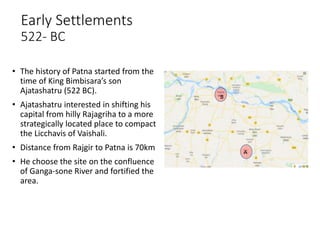 Early Settlements
522- BC
A
B
• The history of Patna started from the
time of King Bimbisara’s son
Ajatashatru (522 BC).
• Ajatashatru interested in shifting his
capital from hilly Rajagriha to a more
strategically located place to compact
the Licchavis of Vaishali.
• Distance from Rajgir to Patna is 70km
• He choose the site on the confluence
of Ganga-sone River and fortified the
area.
 
