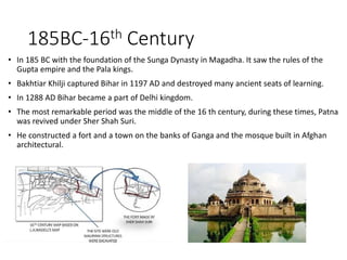 185BC-16th Century
• In 185 BC with the foundation of the Sunga Dynasty in Magadha. It saw the rules of the
Gupta empire and the Pala kings.
• Bakhtiar Khilji captured Bihar in 1197 AD and destroyed many ancient seats of learning.
• In 1288 AD Bihar became a part of Delhi kingdom.
• The most remarkable period was the middle of the 16 th century, during these times, Patna
was revived under Sher Shah Suri.
• He constructed a fort and a town on the banks of Ganga and the mosque built in Afghan
architectural.
 