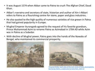• It was August 1574 when Akbar came to Patna to crush The Afghan Chief, Daud
Khan.
• Akbar’s navratna and secretary of state, historian and author of Ain-i-Akbari
refers to Patna as a flourishing centre for stone, paper and glass industries.
• He also quoted to the high quality of numerous varieties of rice grown in Patna
that had gained popularity in Europe.
• Mughal Emperor Aurangzeb agreed to the request of his favorite grandson,
Prince Muhammad Azim to rename Patna as Azimabad in 1704 AD while Azim
was in Patna as a Subedar.
• With decline of Mughal power, Patna goes into the hands of the Nawabs of
Bengal, who maintained its commercial prosperity.
The great Choke,' both sides of the main street of Patna, dominated by
two facing chattris; a watercolor by Seeta Ram, 1814-15
 