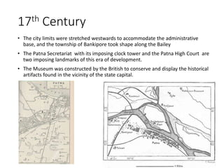 • The city limits were stretched westwards to accommodate the administrative
base, and the township of Bankipore took shape along the Bailey
• The Patna Secretariat with its imposing clock tower and the Patna High Court are
two imposing landmarks of this era of development.
• The Museum was constructed by the British to conserve and display the historical
artifacts found in the vicinity of the state capital.
17th Century
 