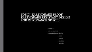 TOPIC : EARTHQUAKE PROOF
EARTHQUAKE RESISTANT DESIGN
AND IMPORTANCE OF SOIL
GROUP : 2
SUB : STRUCTURE
GROUP MEMBERS : MANAN
NISHI
KINJAL
KASHYAP
PALLAV
 