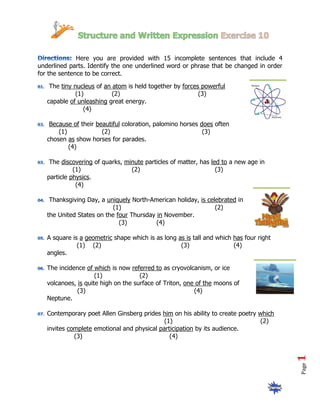Here you are provided with 15 incomplete sentences that include 4
underlined parts. Identify the one underlined word or phrase that be changed in order
for the sentence to be correct.

    The tiny nucleus of an atom is held together by forces powerful
             (1)           (2)                            (3)
   capable of unleashing great energy.
                (4)

    Because of their beautiful coloration, palomino horses does often
       (1)             (2)                                  (3)
   chosen as show horses for parades.
           (4)

    The discovering of quarks, minute particles of matter, has led to a new age in
             (1)                 (2)                             (3)
   particle physics.
              (4)

    Thanksgiving Day, a uniquely North-American holiday, is celebrated in
                           (1)                                 (2)
   the United States on the four Thursday in November.
                             (3)          (4)

   A square is a geometric shape which is as long as is tall and which has four right
              (1) (2)                              (3)                 (4)
   angles.

   The incidence of which is now referred to as cryovolcanism, or ice
                     (1)             (2)
   volcanoes, is quite high on the surface of Triton, one of the moons of
              (3)                                        (4)
   Neptune.

   Contemporary poet Allen Ginsberg prides him on his ability to create poetry which
                                             (1)                               (2)
   invites complete emotional and physical participation by its audience.
             (3)                               (4)
                                                                                        Page
 