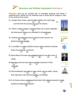 Here you are provided with 15 incomplete sentences that include 4
underlined parts. Identify the one underlined word or phrase that be changed in order
for the sentence to be correct.

01. Chicago’s Sears Towers, once the taller building in the world, rises
                                   (a)       (b)                            (c)
      1,522 feet from the ground to the top of its antenna.
                                       (d)

02. Vitamin E, which is found in nutritious foods such as green vegetables
                   (a)              (b)
   and whole grains, action as an antioxidant in cell membranes.
                       (c)                               (d)

03. Scientists was vigorously trying to map the human genome, the
               (a)     (b)             (c)
   blueprint of human heredity.
                   (d)

04. A snowflake is a frailty crystalline structure which maintains its delicate
                      (a)                           (b)
   shape only as long as it is airborne.
                 (c)        (d)

05. James Dickey’s first poem was published during he was still a senior in
                                   (a)       (b)          (c)           (d)
    college.

06. Most fatty acids have been find as essential components of lipid
      (a)                       (b)       (c)                                           J. Dickey
    molecules.
       (d)

07. Social stratification can based on many criteria, such as wealth, cultural
                               (a)       (b)              (c)
    level, legal status, birth, personal qualities, and ideology.
                                             (d)

08. In his famous domes, architecture Buckminster Fuller utilized thousands of simple
                                (a)                        (b)                  (c)
    equilateral triangles linked together.
                            (d)
                                                                                                    Page
 