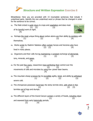 Here you are provided with 15 incomplete sentences that include 4
underlined parts. Identify the one underlined word or phrase that be changed in order
for the sentence to be correct.

    The field cricket is quite injury to crops and vegetation and does most
                          (1) (2)                     (3)
   of its harmful work at night.
           (4)

    Perhaps the most unique thing about carbon atoms are their ability to combine with
               (1)                 (2)               (3)                  (4)
   themselves.

    Works wrote by Vladimir Nabokov often contain heroes and heroines who have
             (1)                      (2) (3)                          (4)
   lived in many places.

    Organisms and their cells live by maintaining a constant exchange of elemental,
                                         (1)          (2)                 (3)
   ions, minerals, and gases.
                        (4)

   For the past few years, researchers have perfecting their control over the
                   (1)                       (2)        (3)
   movements of cells and microbes by using low- power laser beams.
                                         (4)

   The mountain sheep is known for its incredible agility, timid, and ability to withstand
                           (1)            (2)                (2)                   (3)
   severe cold.

   The chimpanzee possesses hand tool, the sticky termite stick, with which it digs
                                 (1)                                 (2)   (3)
   termites out of logs and stumps.
             (4)

   The different layers of the Grand Canyon contain a variety of fossils, including algae
                                                (1)                           (2)
   and seaweed from early historically periods.
                  (3)            (4)
                                                                                             Page
 