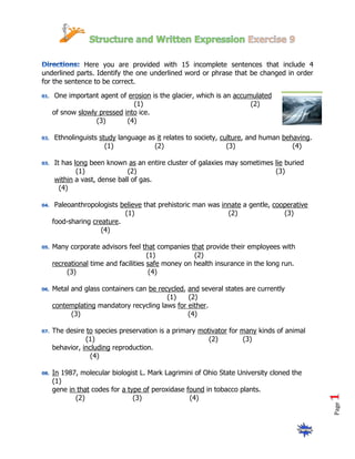 Here you are provided with 15 incomplete sentences that include 4
underlined parts. Identify the one underlined word or phrase that be changed in order
for the sentence to be correct.

    One important agent of erosion is the glacier, which is an accumulated
                             (1)                                    (2)
   of snow slowly pressed into ice.
                 (3)       (4)

   Ethnolinguists study language as it relates to society, culture, and human behaving.
                    (1)            (2)                       (3)                 (4)

   It has long been known as an entire cluster of galaxies may sometimes lie buried
           (1)             (2)                                           (3)
   within a vast, dense ball of gas.
     (4)

    Paleoanthropologists believe that prehistoric man was innate a gentle, cooperative
                          (1)                               (2)               (3)
   food-sharing creature.
                   (4)

   Many corporate advisors feel that companies that provide their employees with
                                    (1)           (2)
   recreational time and facilities safe money on health insurance in the long run.
        (3)                          (4)

   Metal and glass containers can be recycled, and several states are currently
                                        (1)    (2)
   contemplating mandatory recycling laws for either.
         (3)                                   (4)

   The desire to species preservation is a primary motivator for many kinds of animal
              (1)                                     (2)         (3)
   behavior, including reproduction.
                (4)

   In 1987, molecular biologist L. Mark Lagrimini of Ohio State University cloned the
   (1)
   gene in that codes for a type of peroxidase found in tobacco plants.
          (2)                 (3)               (4)
                                                                                          Page
 