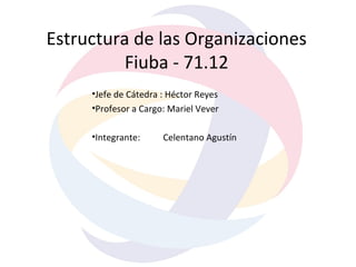 Estructura de las Organizaciones
Fiuba - 71.12
•Jefe de Cátedra : Héctor Reyes
•Profesor a Cargo: Mariel Vever
•Integrante: Celentano Agustín
 