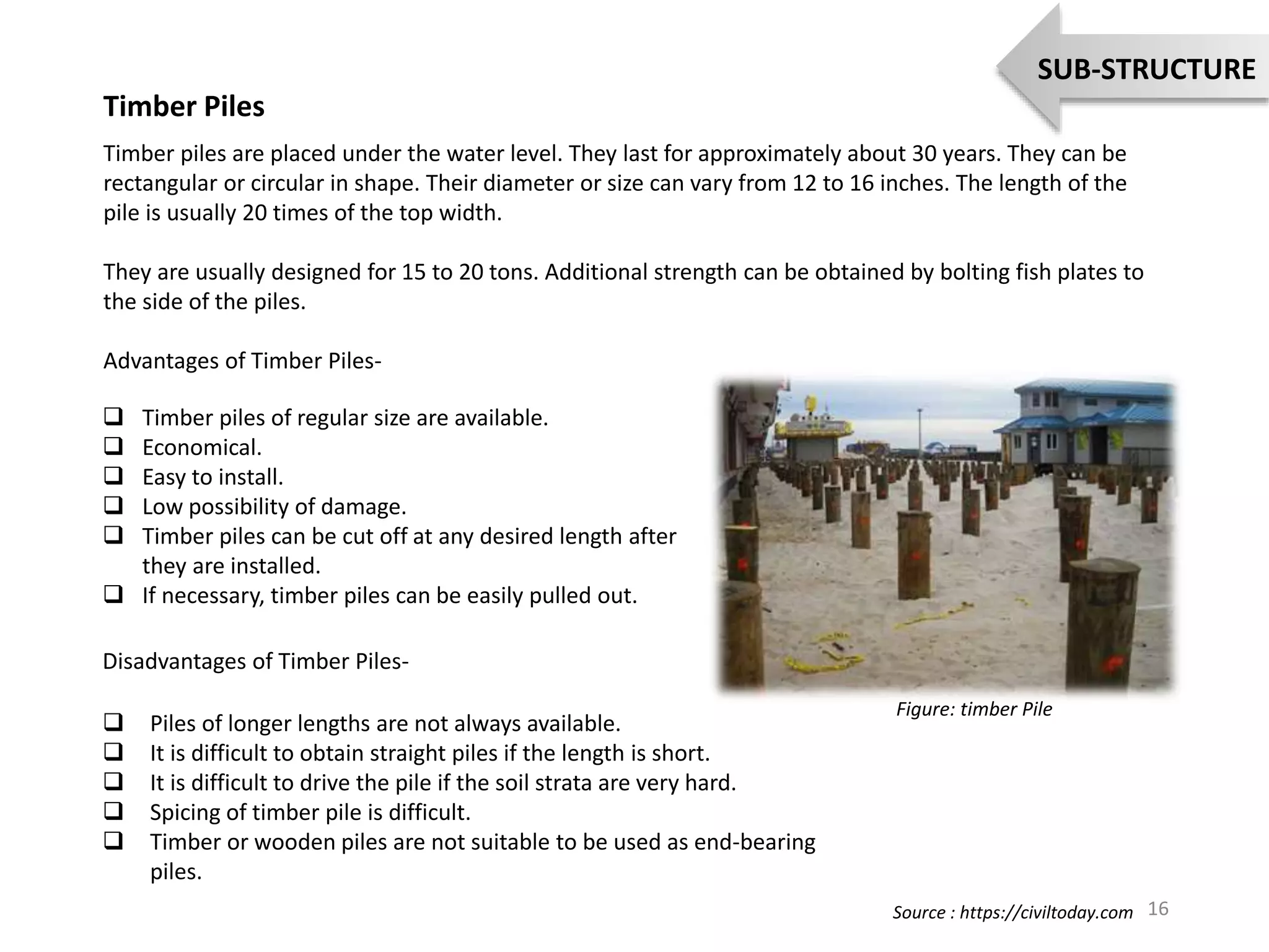 Timber Piles
Timber piles are placed under the water level. They last for approximately about 30 years. They can be
rectangular or circular in shape. Their diameter or size can vary from 12 to 16 inches. The length of the
pile is usually 20 times of the top width.
They are usually designed for 15 to 20 tons. Additional strength can be obtained by bolting fish plates to
the side of the piles.
Advantages of Timber Piles-
 Timber piles of regular size are available.
 Economical.
 Easy to install.
 Low possibility of damage.
 Timber piles can be cut off at any desired length after
they are installed.
 If necessary, timber piles can be easily pulled out.
Disadvantages of Timber Piles-
 Piles of longer lengths are not always available.
 It is difficult to obtain straight piles if the length is short.
 It is difficult to drive the pile if the soil strata are very hard.
 Spicing of timber pile is difficult.
 Timber or wooden piles are not suitable to be used as end-bearing
piles.
Figure: timber Pile
16
SUB-STRUCTURE
Source : https://civiltoday.com
 