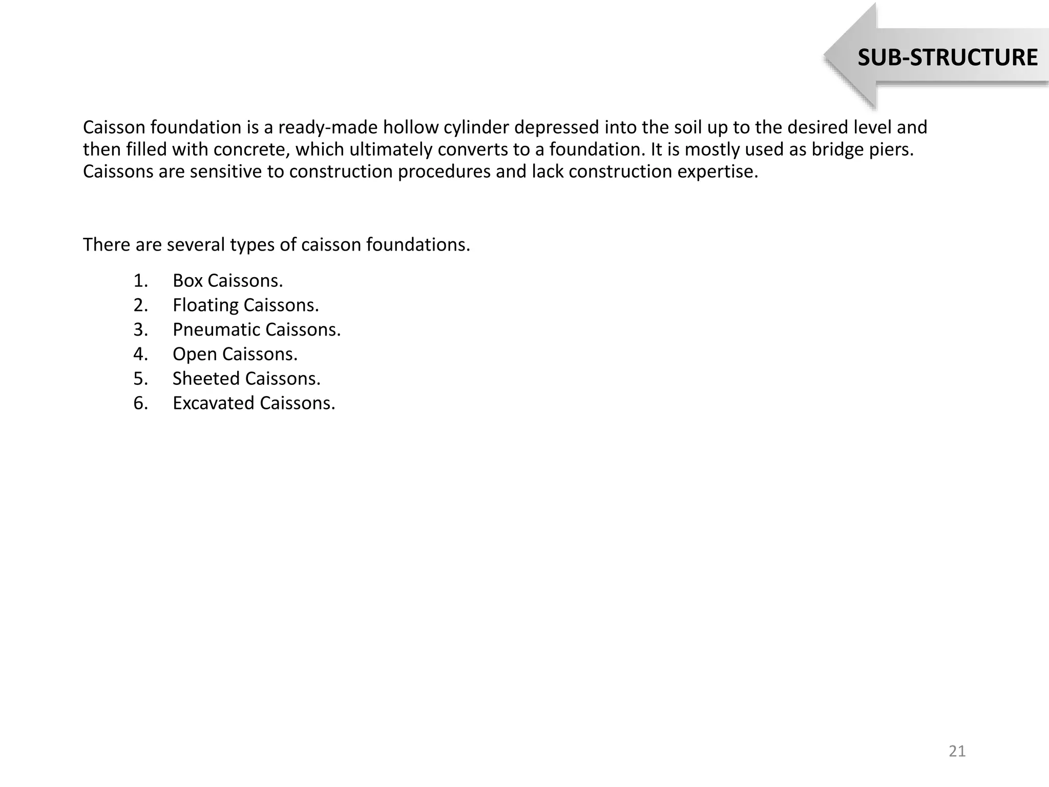 Caisson foundation is a ready-made hollow cylinder depressed into the soil up to the desired level and
then filled with concrete, which ultimately converts to a foundation. It is mostly used as bridge piers.
Caissons are sensitive to construction procedures and lack construction expertise.
There are several types of caisson foundations.
1. Box Caissons.
2. Floating Caissons.
3. Pneumatic Caissons.
4. Open Caissons.
5. Sheeted Caissons.
6. Excavated Caissons.
21
SUB-STRUCTURE
 