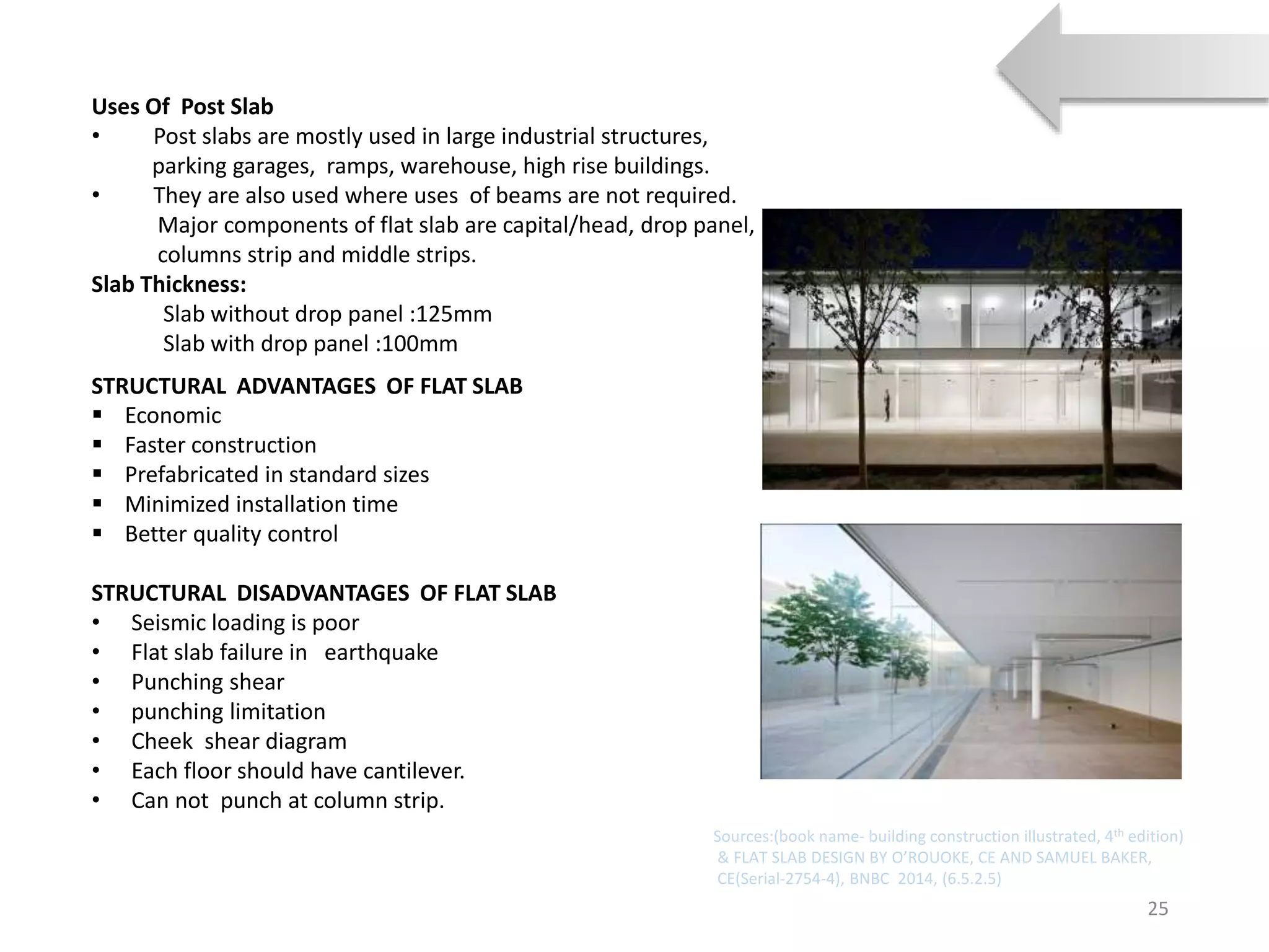 Uses Of Post Slab
• Post slabs are mostly used in large industrial structures,
parking garages, ramps, warehouse, high rise buildings.
• They are also used where uses of beams are not required.
Major components of flat slab are capital/head, drop panel,
columns strip and middle strips.
Slab Thickness:
Slab without drop panel :125mm
Slab with drop panel :100mm
25
STRUCTURAL ADVANTAGES OF FLAT SLAB
 Economic
 Faster construction
 Prefabricated in standard sizes
 Minimized installation time
 Better quality control
STRUCTURAL DISADVANTAGES OF FLAT SLAB
• Seismic loading is poor
• Flat slab failure in earthquake
• Punching shear
• punching limitation
• Cheek shear diagram
• Each floor should have cantilever.
• Can not punch at column strip.
Sources:(book name- building construction illustrated, 4th edition)
& FLAT SLAB DESIGN BY O’ROUOKE, CE AND SAMUEL BAKER,
CE(Serial-2754-4), BNBC 2014, (6.5.2.5)
 