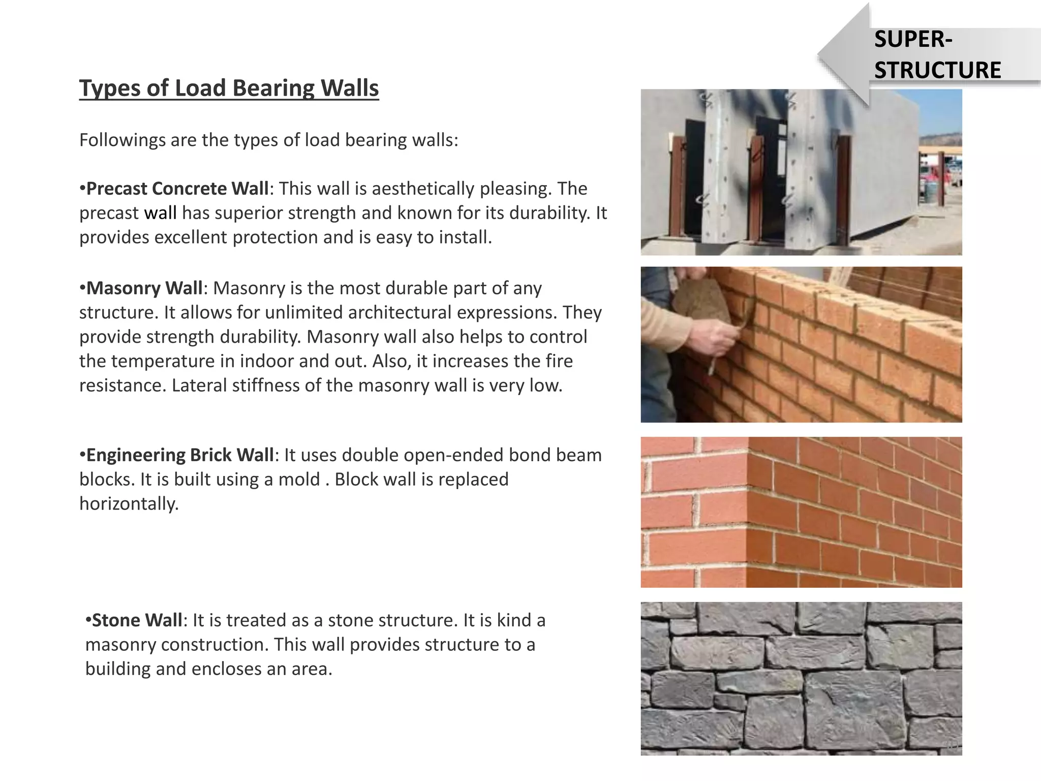 •Masonry Wall: Masonry is the most durable part of any
structure. It allows for unlimited architectural expressions. They
provide strength durability. Masonry wall also helps to control
the temperature in indoor and out. Also, it increases the fire
resistance. Lateral stiffness of the masonry wall is very low.
•Engineering Brick Wall: It uses double open-ended bond beam
blocks. It is built using a mold . Block wall is replaced
horizontally.
•Stone Wall: It is treated as a stone structure. It is kind a
masonry construction. This wall provides structure to a
building and encloses an area.
Types of Load Bearing Walls
Followings are the types of load bearing walls:
•Precast Concrete Wall: This wall is aesthetically pleasing. The
precast wall has superior strength and known for its durability. It
provides excellent protection and is easy to install.
30
SUPER-
STRUCTURE
 