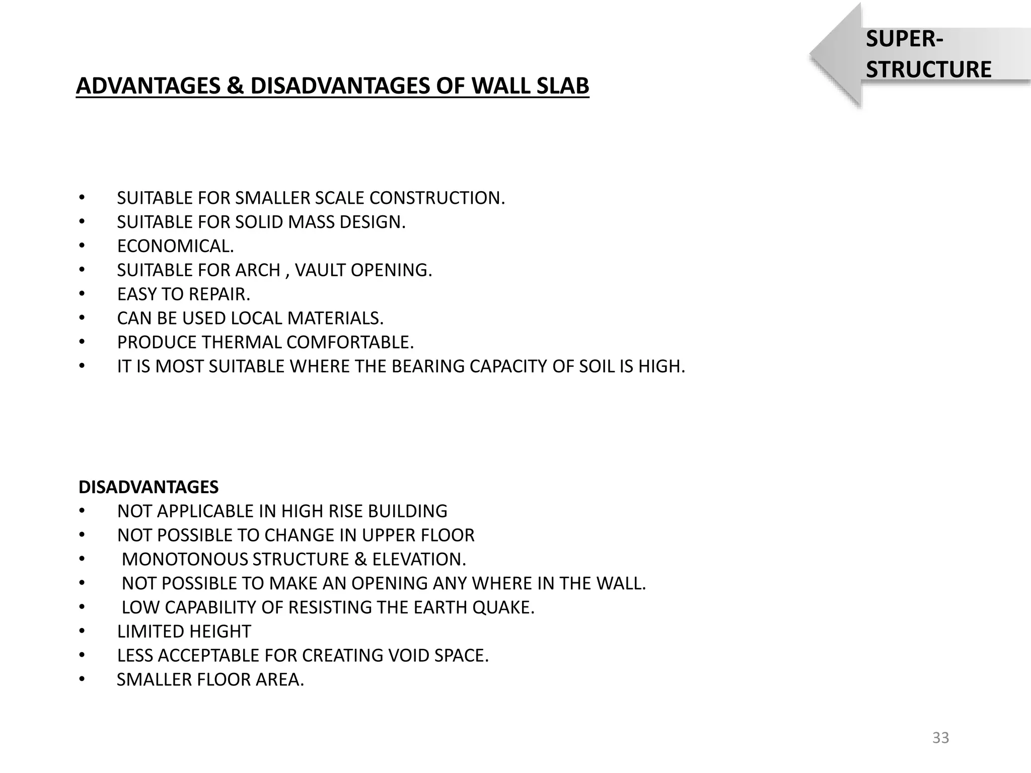 • SUITABLE FOR SMALLER SCALE CONSTRUCTION.
• SUITABLE FOR SOLID MASS DESIGN.
• ECONOMICAL.
• SUITABLE FOR ARCH , VAULT OPENING.
• EASY TO REPAIR.
• CAN BE USED LOCAL MATERIALS.
• PRODUCE THERMAL COMFORTABLE.
• IT IS MOST SUITABLE WHERE THE BEARING CAPACITY OF SOIL IS HIGH.
DISADVANTAGES
• NOT APPLICABLE IN HIGH RISE BUILDING
• NOT POSSIBLE TO CHANGE IN UPPER FLOOR
• MONOTONOUS STRUCTURE & ELEVATION.
• NOT POSSIBLE TO MAKE AN OPENING ANY WHERE IN THE WALL.
• LOW CAPABILITY OF RESISTING THE EARTH QUAKE.
• LIMITED HEIGHT
• LESS ACCEPTABLE FOR CREATING VOID SPACE.
• SMALLER FLOOR AREA.
ADVANTAGES & DISADVANTAGES OF WALL SLAB
33
SUPER-
STRUCTURE
 