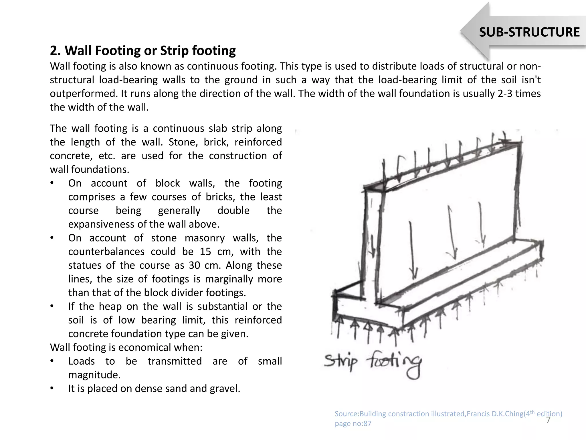 2. Wall Footing or Strip footing
Wall footing is also known as continuous footing. This type is used to distribute loads of structural or non-
structural load-bearing walls to the ground in such a way that the load-bearing limit of the soil isn't
outperformed. It runs along the direction of the wall. The width of the wall foundation is usually 2-3 times
the width of the wall.
The wall footing is a continuous slab strip along
the length of the wall. Stone, brick, reinforced
concrete, etc. are used for the construction of
wall foundations.
• On account of block walls, the footing
comprises a few courses of bricks, the least
course being generally double the
expansiveness of the wall above.
• On account of stone masonry walls, the
counterbalances could be 15 cm, with the
statues of the course as 30 cm. Along these
lines, the size of footings is marginally more
than that of the block divider footings.
• If the heap on the wall is substantial or the
soil is of low bearing limit, this reinforced
concrete foundation type can be given.
Wall footing is economical when:
• Loads to be transmitted are of small
magnitude.
• It is placed on dense sand and gravel.
7
SUB-STRUCTURE
Source:Building constraction illustrated,Francis D.K.Ching(4th edition)
page no:87
 