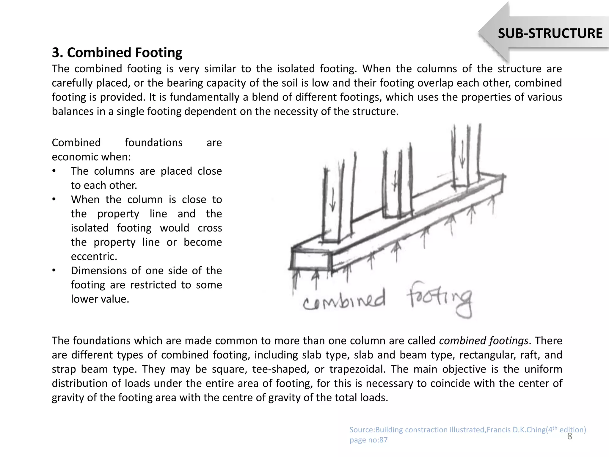 3. Combined Footing
The combined footing is very similar to the isolated footing. When the columns of the structure are
carefully placed, or the bearing capacity of the soil is low and their footing overlap each other, combined
footing is provided. It is fundamentally a blend of different footings, which uses the properties of various
balances in a single footing dependent on the necessity of the structure.
Combined foundations are
economic when:
• The columns are placed close
to each other.
• When the column is close to
the property line and the
isolated footing would cross
the property line or become
eccentric.
• Dimensions of one side of the
footing are restricted to some
lower value.
The foundations which are made common to more than one column are called combined footings. There
are different types of combined footing, including slab type, slab and beam type, rectangular, raft, and
strap beam type. They may be square, tee-shaped, or trapezoidal. The main objective is the uniform
distribution of loads under the entire area of footing, for this is necessary to coincide with the center of
gravity of the footing area with the centre of gravity of the total loads.
8
SUB-STRUCTURE
Source:Building constraction illustrated,Francis D.K.Ching(4th edition)
page no:87
 