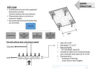 POST SLAB
• A reinforced concrete slab supported
directly by concrete
columns without the use of beams.
• Theoretically there is no limit on
maximum length.
• But practically and economically they
are restricted.
Flat slab without drop and column capital
COLUMN
SLAB
• Slab depth: 5’’ to 12’’
• Rule of Thumb:
For slab depth: Span/33
• Suitable for light live to moderate loads
over relatively short spans pf 12’ to 24’.
• Characteristics :
Simplicity of forming.
Lower floor to floor heights.
POST SLAB
Simple flat slab
Flat
slab construction
with column
heads.
Flat
slab construction
with drop panels.
Flat
slab construction
with both column
heads and drop
panels.
• Span:20’ to 40’
23
SUPER-
STRUCTURE
Sources:(book name- building construction illustrated, 4th edition)
Page nO:108
 