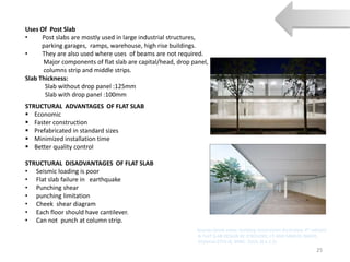 Uses Of Post Slab
• Post slabs are mostly used in large industrial structures,
parking garages, ramps, warehouse, high rise buildings.
• They are also used where uses of beams are not required.
Major components of flat slab are capital/head, drop panel,
columns strip and middle strips.
Slab Thickness:
Slab without drop panel :125mm
Slab with drop panel :100mm
25
STRUCTURAL ADVANTAGES OF FLAT SLAB
 Economic
 Faster construction
 Prefabricated in standard sizes
 Minimized installation time
 Better quality control
STRUCTURAL DISADVANTAGES OF FLAT SLAB
• Seismic loading is poor
• Flat slab failure in earthquake
• Punching shear
• punching limitation
• Cheek shear diagram
• Each floor should have cantilever.
• Can not punch at column strip.
Sources:(book name- building construction illustrated, 4th edition)
& FLAT SLAB DESIGN BY O’ROUOKE, CE AND SAMUEL BAKER,
CE(Serial-2754-4), BNBC 2014, (6.5.2.5)
 