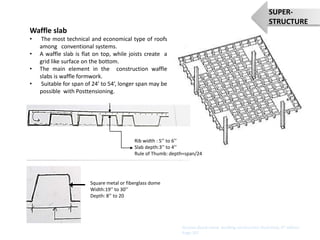 Waffle slab
• The most technical and economical type of roofs
among conventional systems.
• A waffle slab is flat on top, while joists create a
grid like surface on the bottom.
• The main element in the construction waffle
slabs is waffle formwork.
• Suitable for span of 24’ to 54’, longer span may be
possible with Posttensioning.
Sources:(book name- building construction illustrated, 4th edition
Page:107
SUPER-
STRUCTURE
Square metal or fiberglass dome
Width:19’’ to 30’’
Depth: 8’’ to 20
Rib width : 5’’ to 6’’
Slab depth:3’’ to 4’’
Rule of Thumb: depth=span/24
 