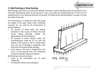 2. Wall Footing or Strip footing
Wall footing is also known as continuous footing. This type is used to distribute loads of structural or non-
structural load-bearing walls to the ground in such a way that the load-bearing limit of the soil isn't
outperformed. It runs along the direction of the wall. The width of the wall foundation is usually 2-3 times
the width of the wall.
The wall footing is a continuous slab strip along
the length of the wall. Stone, brick, reinforced
concrete, etc. are used for the construction of
wall foundations.
• On account of block walls, the footing
comprises a few courses of bricks, the least
course being generally double the
expansiveness of the wall above.
• On account of stone masonry walls, the
counterbalances could be 15 cm, with the
statues of the course as 30 cm. Along these
lines, the size of footings is marginally more
than that of the block divider footings.
• If the heap on the wall is substantial or the
soil is of low bearing limit, this reinforced
concrete foundation type can be given.
Wall footing is economical when:
• Loads to be transmitted are of small
magnitude.
• It is placed on dense sand and gravel.
7
SUB-STRUCTURE
Source:Building constraction illustrated,Francis D.K.Ching(4th edition)
page no:87
 