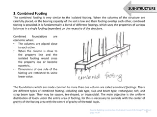 3. Combined Footing
The combined footing is very similar to the isolated footing. When the columns of the structure are
carefully placed, or the bearing capacity of the soil is low and their footing overlap each other, combined
footing is provided. It is fundamentally a blend of different footings, which uses the properties of various
balances in a single footing dependent on the necessity of the structure.
Combined foundations are
economic when:
• The columns are placed close
to each other.
• When the column is close to
the property line and the
isolated footing would cross
the property line or become
eccentric.
• Dimensions of one side of the
footing are restricted to some
lower value.
The foundations which are made common to more than one column are called combined footings. There
are different types of combined footing, including slab type, slab and beam type, rectangular, raft, and
strap beam type. They may be square, tee-shaped, or trapezoidal. The main objective is the uniform
distribution of loads under the entire area of footing, for this is necessary to coincide with the center of
gravity of the footing area with the centre of gravity of the total loads.
8
SUB-STRUCTURE
Source:Building constraction illustrated,Francis D.K.Ching(4th edition)
page no:87
 