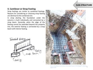 4. Cantilever or Strap Footing
Strap footings are similar to combined footings.
Reasons for considering or choosing strap footing
are identical to the combined one.
In strap footing, the foundation under the
columns is built individually and connected by a
strap beam. Generally, when the edge of the
footing cannot be extended beyond the property
line, the exterior footing is connected by a strap
beam with interior footing.
9
SUB-STRUCTURE
Source:Building constraction illustrated,Francis D.K.Ching(4th edition)
page no:87
 