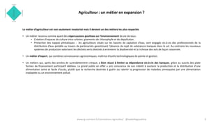 Agriculteur : un métier en expansion ?
Le métier d’agriculteur est non seulement revalorisé mais il devient un des métiers les plus respectés
• Un métier reconnu comme ayant des répercussions positives sur l’environnement de vie de tous:
• Création d’espaces de culture intra-urbains: gisements de chlorophylle et de dépollution.
• Protection des nappes phréatiques : les agriculteurs situés sur les bassins de captation d’eau, sont engagés vis-à-vis des professionnels de la
distribution d’eau potable au travers de partenariats garantissant l’absence de rejet de substances toxiques dans le sol. Au contraire les nouveaux
systèmes de production valorisent les déchets verts destinés à entretenir la biodiversité et la richesse des sols de façon raisonnée.
• Un métier d’expert, qui combine connaissances agronomiques, maîtrise d’outils technologiques de pointe et gestion.
• Un métiers qui, après des années de surendettement critique, a bien réussi à limiter sa dépendance vis-à-vis des banques, grâce au succès des plate
formes de financement participatif dédiées. Le grand public en effet a pris conscience de son intérêt à soutenir la production et la distribution d’une
alimentation saine et facile d’accès, plutôt que la recherche destinée à guérir ou ralentir la progression de maladies provoquées par une alimentation
inadaptée ou un environnement pollué.
3www.ig-connect.fr/connexions-agricoles/ @isabellegoudcha
 