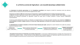 3. La R & D au service de l’agriculture : une nouvelle dynamique collabor’active
Les laboratoires de recherche agronomique sont des écosystèmes reconstitués, dans lesquels on étudie les interactions entre des sélections
d’espèces définies, situées dans des environnements également bien cadrés.
L’importance accordée à la R&D chez les fournisseurs de l’agriculture a augmenté significativement et implique davantage l’agriculteur
L’intégration de panels d’agriculteurs testeurs dès les premiers stades de la recherche permet aux nouvelles solutions d’être adoptées en masse
beaucoup plus facilement qu’autrefois où l’agriculteur, sollicité de toutes parts et méfiant, attendait la caution d’acteurs indépendants
commercialement.
Il n’est plus question d’Autorisation de Mise sur le Marché ni de règlementation sur les doses de produit autorisées, mais simplement d’adoption ou
non de pratiques et d’outils, à adapter ensuite sur le terrain par chaque agriculteur en fonction de sa propre connaissance de son écosystème de
production.
Le développement de solutions innovantes se fait ainsi de façon beaucoup plus agile, expliquant en partie l’évolution très rapide des pratiques
agricoles ces dernières années
L’écosystème des fournisseurs de l’agriculteur est lui-même interconnecté : les fournisseurs d’OAD fonctionnent en synergie avec les fournisseurs de
biostimulants, auxiliaires, robots, … et tous cherchent à se faire référencer par les logiciels de gestion de l’exploitation agricole les plus performants, ces
derniers privilégiant les partenaires dont ils peuvent prouver l’intérêt économique pour les utilisateurs.
Partage de retours d’expériences
Transparence des performances
Mise au point par séries de tests
en situations diversifiées
Collaboration
Experts + Agriculteurs
Adoption exclusivement
sur recommandation
d’autres agriculteurs
www.ig-connect.fr/connexions-agricoles/ @isabellegoudcha
 