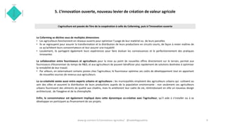 5. L’innovation ouverte, nouveau levier de création de valeur agricole
Le Cofarming se décline sous de multiples dimensions
• Les agriculteurs fonctionnent en réseaux ouverts pour optimiser l’usage de leur matériel ou de leurs parcelles
• Ils se regroupent pour assurer la transformation et la distribution de leurs productions en circuits courts, de façon à rester maîtres de
ce qu’achètent leurs consommateurs et leur assurer une traçabilit
• Localement, ils partagent également leurs expériences pour faire évoluer les connaissances et le perfectionnement des pratiques
innovantes
La collaboration entre fournisseurs et agriculteurs pour la mise au point de nouvelles offres directement sur le terrain, permet aux
fournisseurs d’économiser du temps de R&D, et aux agriculteurs de pouvoir bénéficier plus rapidement de solutions destinées à optimiser
la rentabilité de leur travail.
• Par ailleurs, en externalisant certains postes chez l’agriculteur, le fournisseur optimise ses coûts de développement tout en apportant
de nouvelles sources de revenus aux agriculteurs.
La co-créativité existe aussi entre experts urbains et agriculteurs : les municipalités emploient des agriculteurs urbains qui cultivent au
sein des villes et assurent la distribution de leurs productions auprès de la population environnante : non seulement ces agriculteurs
urbains fournissent des aliments de qualité aux citadins, mais ils améliorent leur cadre de vie, réintroduisant en ville un nouveau design
architectural, de l’oxygène et de la chlorophylle.
Enfin, le consommateur est également impliqué dans cette dynamique co-créative avec l’agriculteur, qu’il aide à s’installer ou à se
développer en participant au financement de ses projets.
9
L’agriculture est passée de l’ère de la coopération à celle du Cofarming, puis à l’innovation ouverte
www.ig-connect.fr/connexions-agricoles/ @isabellegoudcha
 