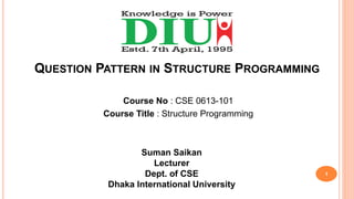 QUESTION PATTERN IN STRUCTURE PROGRAMMING
Course No : CSE 0613-101
Course Title : Structure Programming
Suman Saikan
Lecturer
Dept. of CSE
Dhaka International University
1
 