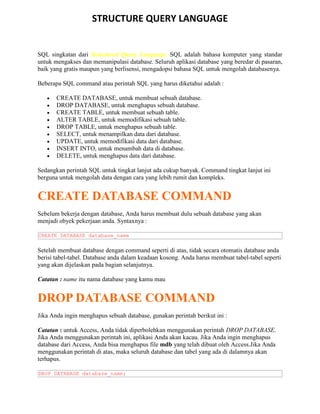 STRUCTURE QUERY LANGUAGE
SQL singkatan dari Structured Query Language. SQL adalah bahasa komputer yang standar
untuk mengakses dan memanipulasi database. Seluruh aplikasi database yang beredar di pasaran,
baik yang gratis maupun yang berlisensi, mengadopsi bahasa SQL untuk mengolah databasenya.
Beberapa SQL command atau perintah SQL yang harus diketahui adalah :
• CREATE DATABASE, untuk membuat sebuah database.
• DROP DATABASE, untuk menghapus sebuah database.
• CREATE TABLE, untuk membuat sebuah table.
• ALTER TABLE, untuk memodifikasi sebuah table.
• DROP TABLE, untuk menghapus sebuah table.
• SELECT, untuk menampilkan data dari database.
• UPDATE, untuk memodifikasi data dari database.
• INSERT INTO, untuk menambah data di database.
• DELETE, untuk menghapus data dari database.
Sedangkan perintah SQL untuk tingkat lanjut ada cukup banyak. Command tingkat lanjut ini
berguna untuk mengolah data dengan cara yang lebih rumit dan kompleks.
CREATE DATABASE COMMAND
Sebelum bekerja dengan database, Anda harus membuat dulu sebuah database yang akan
menjadi obyek pekerjaan anda. Syntaxnya :
CREATE DATABASE database_name
Setelah membuat database dengan command seperti di atas, tidak secara otomatis database anda
berisi tabel-tabel. Database anda dalam keadaan kosong. Anda harus membuat tabel-tabel seperti
yang akan dijelaskan pada bagian selanjutnya.
Catatan : name itu nama database yang kamu mau
DROP DATABASE COMMAND
Jika Anda ingin menghapus sebuah database, gunakan perintah berikut ini :
Catatan : untuk Access, Anda tidak diperbolehkan menggunakan perintah DROP DATABASE.
Jika Anda menggunakan perintah ini, aplikasi Anda akan kacau. Jika Anda ingin menghapus
database dari Access, Anda bisa menghapus file mdb yang telah dibuat oleh Access.Jika Anda
menggunakan perintah di atas, maka seluruh database dan tabel yang ada di dalamnya akan
terhapus.
DROP DATABASE database_name;
 
