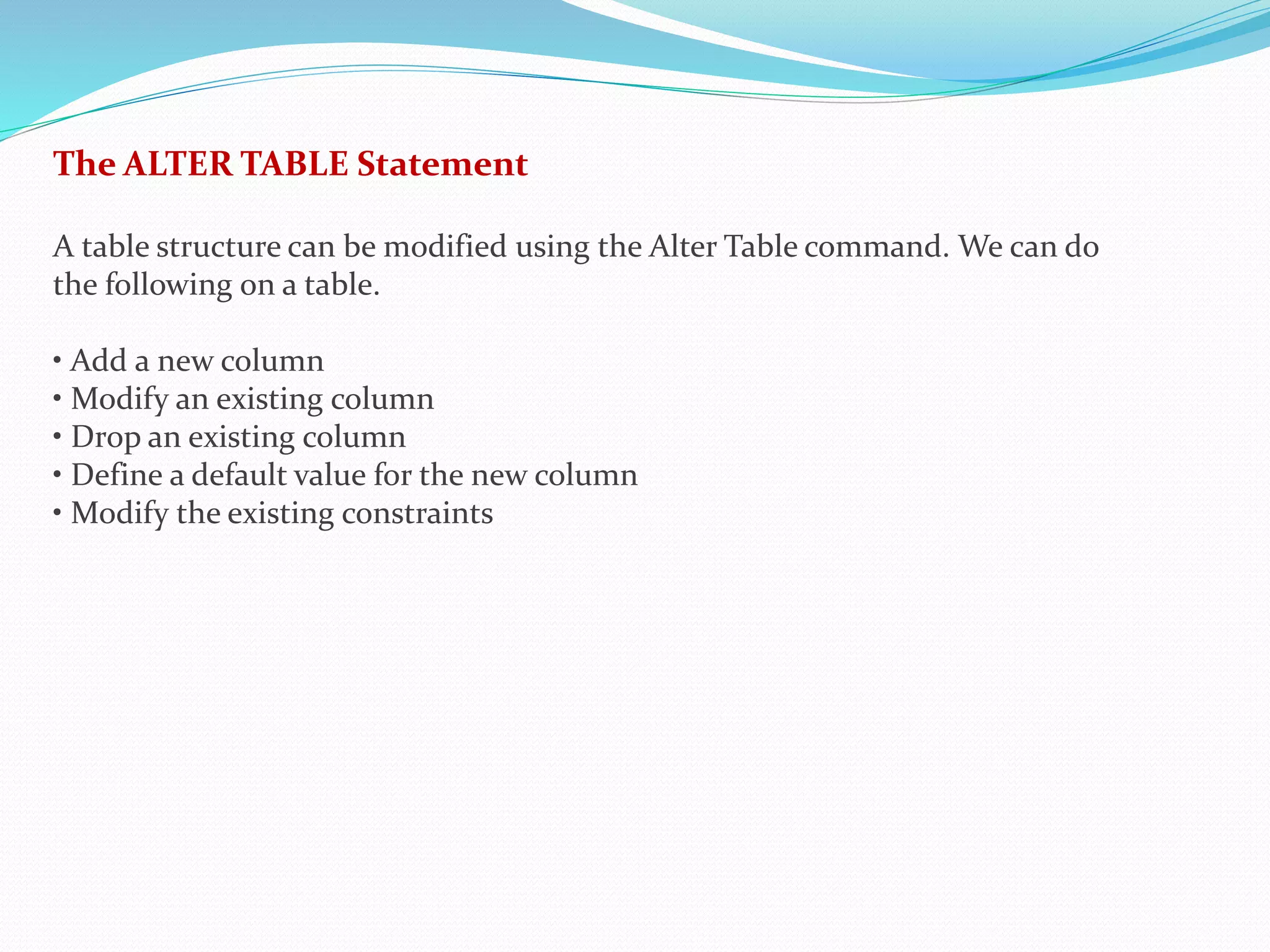 The ALTER TABLE Statement
A table structure can be modified using the Alter Table command. We can do
the following on a table.
• Add a new column
• Modify an existing column
• Drop an existing column
• Define a default value for the new column
• Modify the existing constraints
 