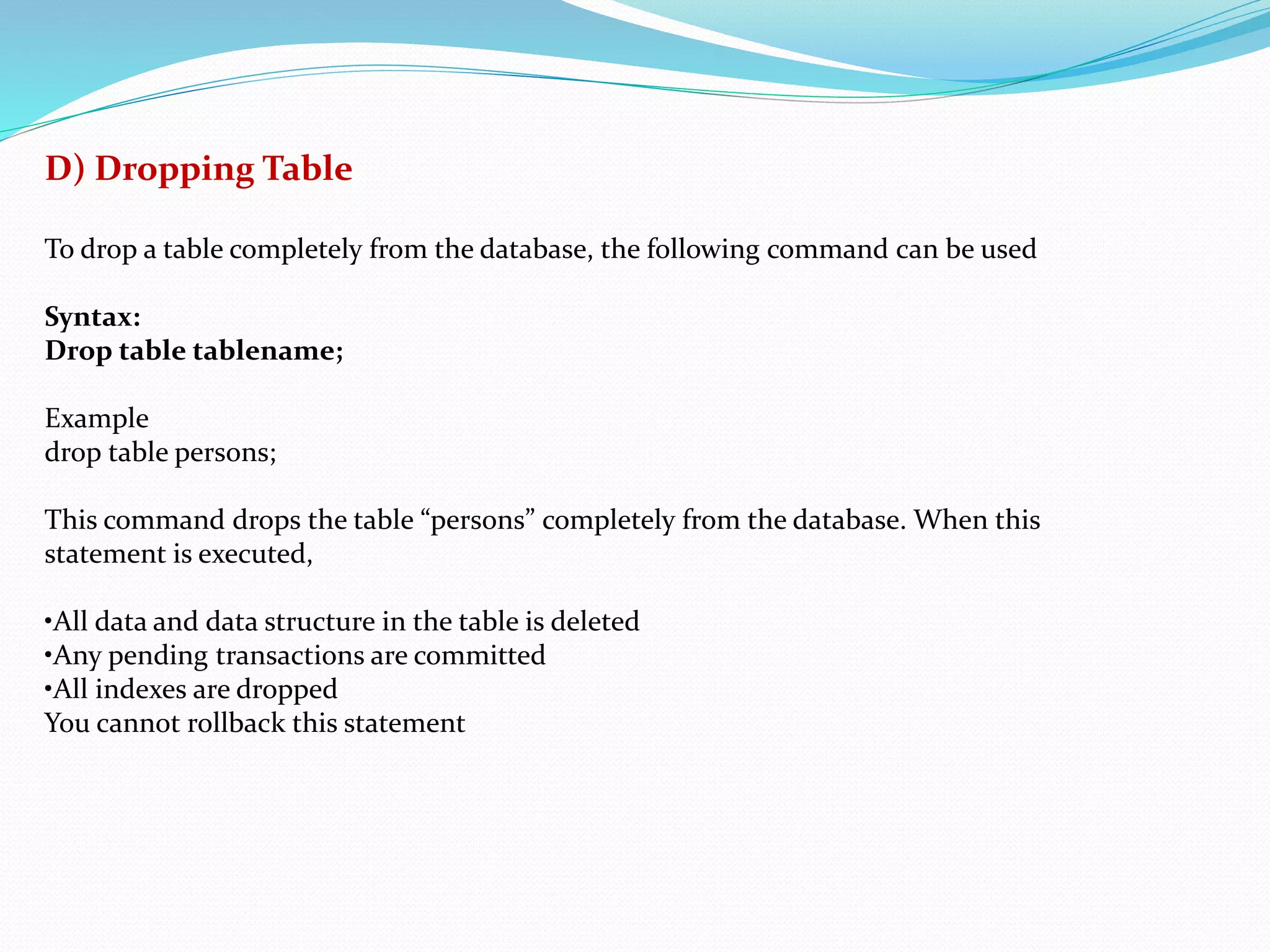 D) Dropping Table
To drop a table completely from the database, the following command can be used
Syntax:
Drop table tablename;
Example
drop table persons;
This command drops the table “persons” completely from the database. When this
statement is executed,
•All data and data structure in the table is deleted
•Any pending transactions are committed
•All indexes are dropped
You cannot rollback this statement
 