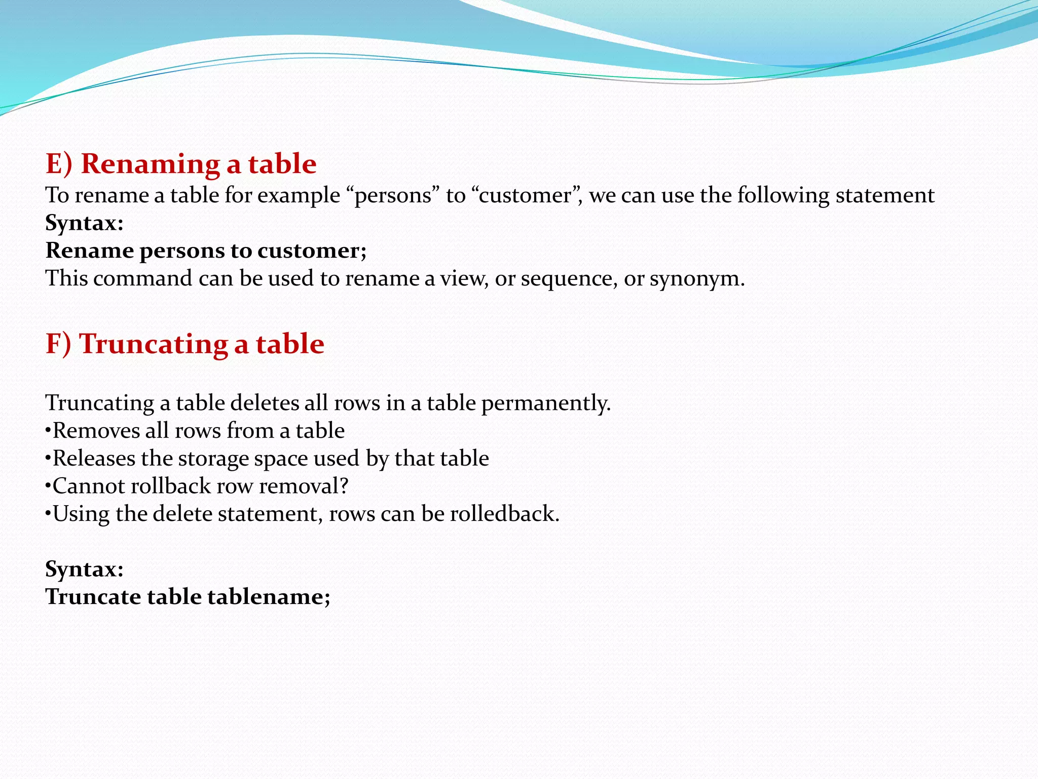 E) Renaming a table
To rename a table for example “persons” to “customer”, we can use the following statement
Syntax:
Rename persons to customer;
This command can be used to rename a view, or sequence, or synonym.
F) Truncating a table
Truncating a table deletes all rows in a table permanently.
•Removes all rows from a table
•Releases the storage space used by that table
•Cannot rollback row removal?
•Using the delete statement, rows can be rolledback.
Syntax:
Truncate table tablename;
 