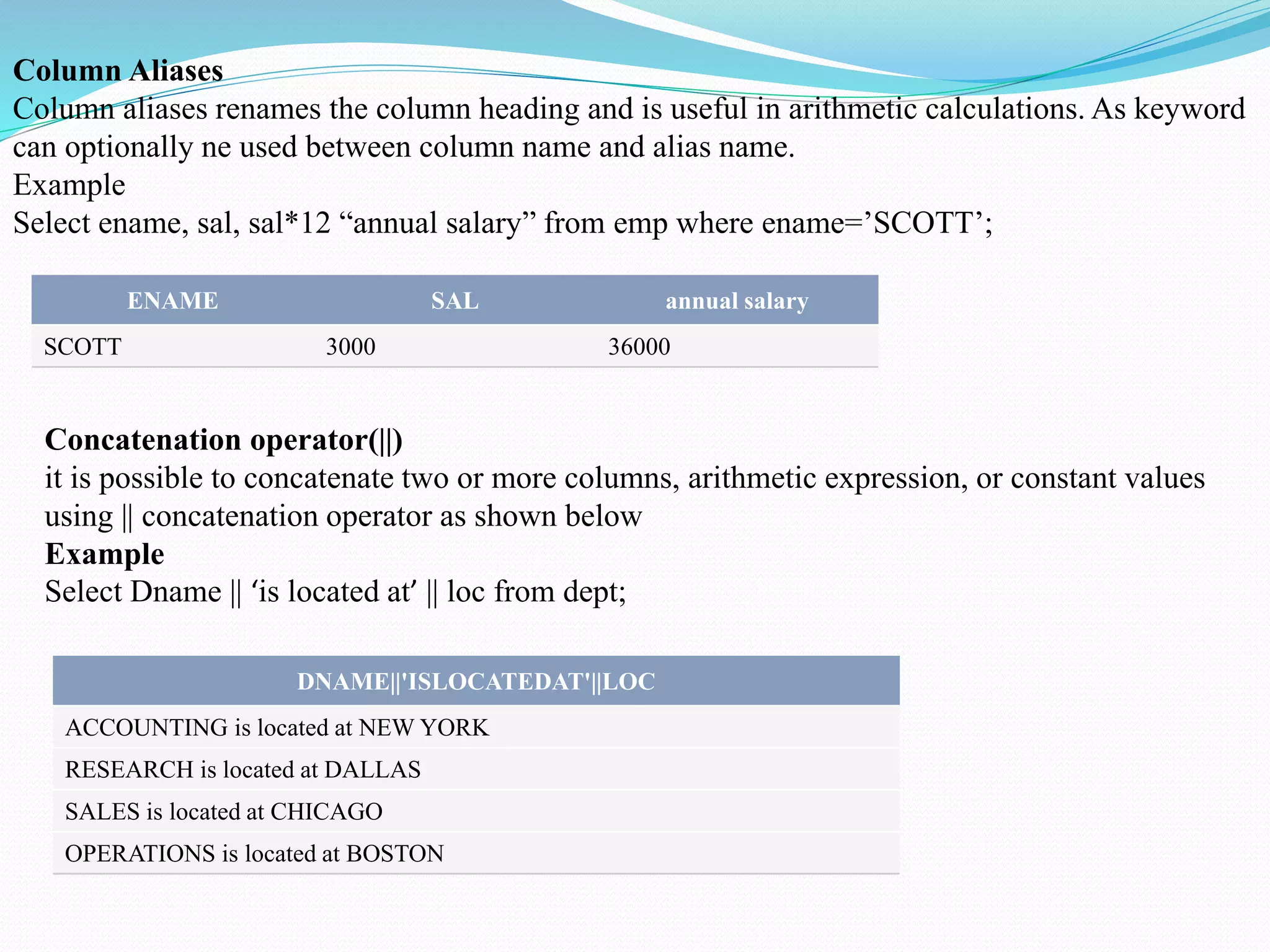 ENAME SAL annual salary
SCOTT 3000 36000
DNAME||'ISLOCATEDAT'||LOC
ACCOUNTING is located at NEW YORK
RESEARCH is located at DALLAS
SALES is located at CHICAGO
OPERATIONS is located at BOSTON
Column Aliases
Column aliases renames the column heading and is useful in arithmetic calculations. As keyword
can optionally ne used between column name and alias name.
Example
Select ename, sal, sal*12 “annual salary” from emp where ename=’SCOTT’;
Concatenation operator(||)
it is possible to concatenate two or more columns, arithmetic expression, or constant values
using || concatenation operator as shown below
Example
Select Dname || ‘is located at’ || loc from dept;
 