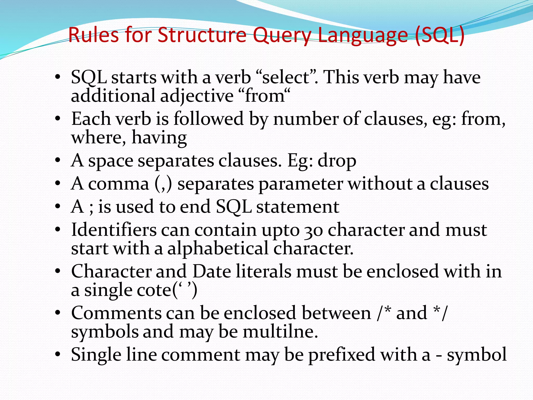 • SQL starts with a verb “select”. This verb may have
additional adjective “from“
• Each verb is followed by number of clauses, eg: from,
where, having
• A space separates clauses. Eg: drop
• A comma (,) separates parameter without a clauses
• A ; is used to end SQL statement
• Identifiers can contain upto 30 character and must
start with a alphabetical character.
• Character and Date literals must be enclosed with in
a single cote(‘ ’)
• Comments can be enclosed between /* and */
symbols and may be multilne.
• Single line comment may be prefixed with a - symbol
Rules for Structure Query Language (SQL)
 