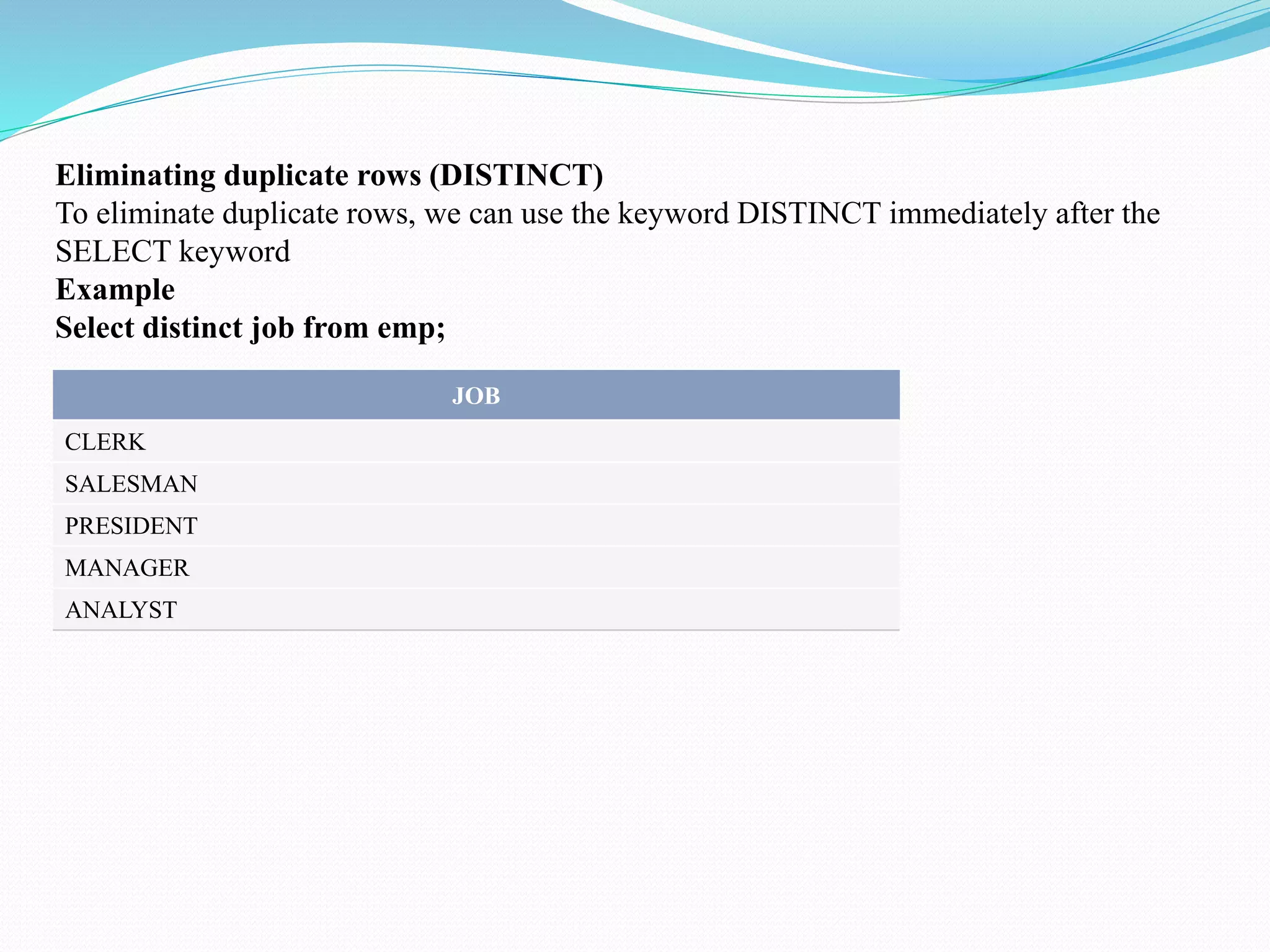 Eliminating duplicate rows (DISTINCT)
To eliminate duplicate rows, we can use the keyword DISTINCT immediately after the
SELECT keyword
Example
Select distinct job from emp;
JOB
CLERK
SALESMAN
PRESIDENT
MANAGER
ANALYST
 