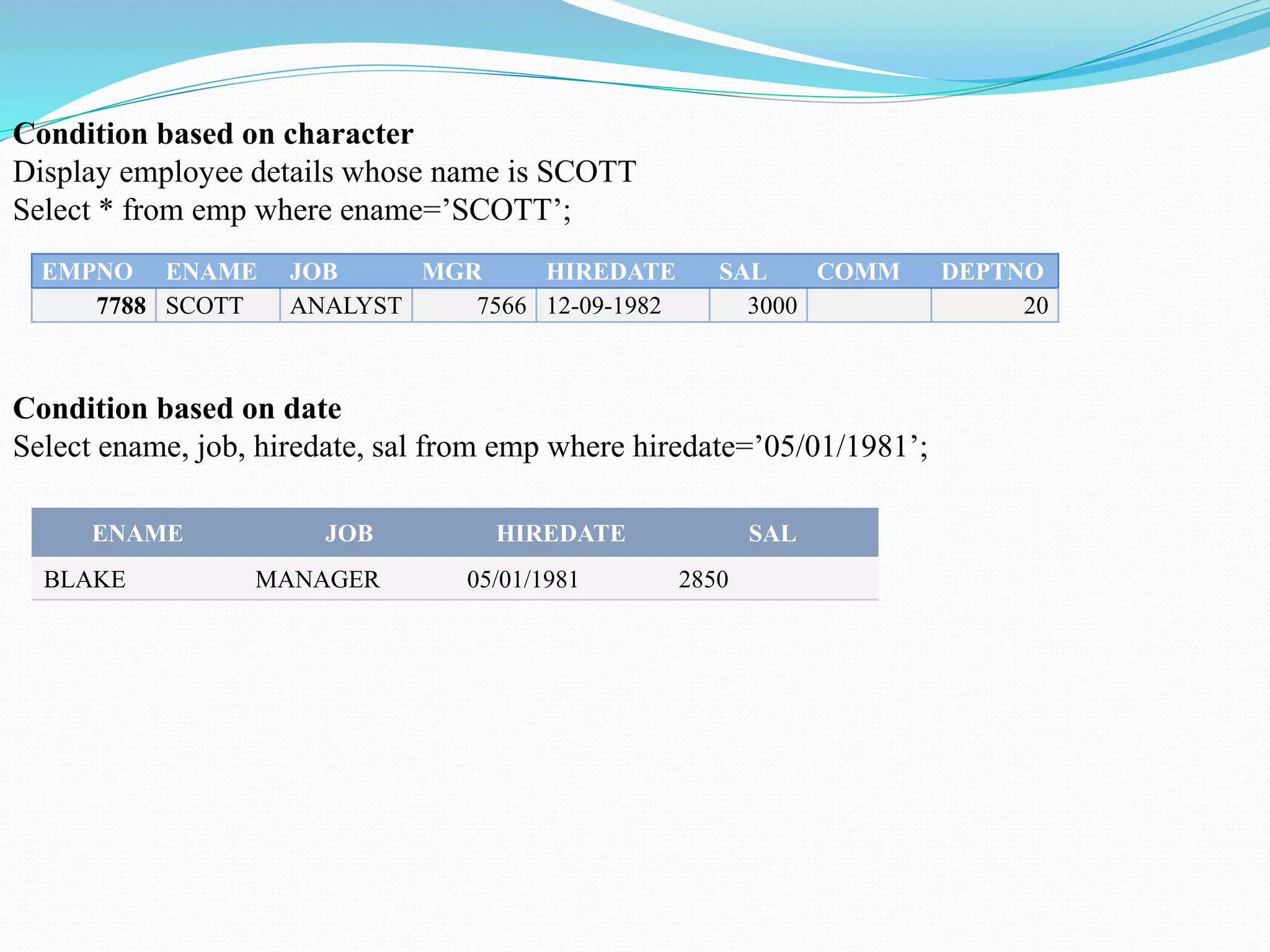 EMPNO ENAME JOB MGR HIREDATE SAL COMM DEPTNO
7788 SCOTT ANALYST 7566 12-09-1982 3000 20
Condition based on character
Display employee details whose name is SCOTT
Select * from emp where ename=’SCOTT’;
ENAME JOB HIREDATE SAL
BLAKE MANAGER 05/01/1981 2850
Condition based on date
Select ename, job, hiredate, sal from emp where hiredate=’05/01/1981’;
 