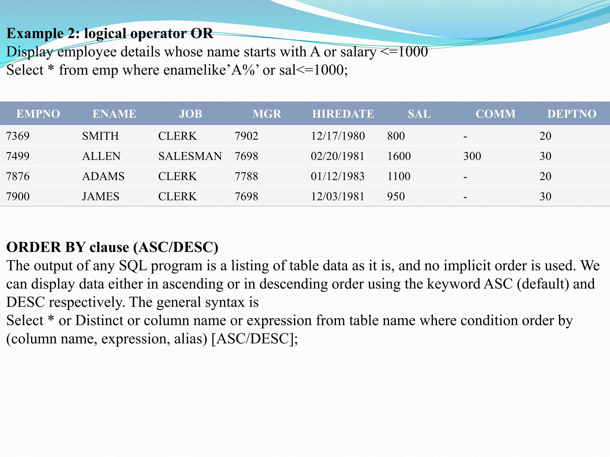 EMPNO ENAME JOB MGR HIREDATE SAL COMM DEPTNO
7369 SMITH CLERK 7902 12/17/1980 800 - 20
7499 ALLEN SALESMAN 7698 02/20/1981 1600 300 30
7876 ADAMS CLERK 7788 01/12/1983 1100 - 20
7900 JAMES CLERK 7698 12/03/1981 950 - 30
Example 2: logical operator OR
Display employee details whose name starts with A or salary <=1000
Select * from emp where enamelike’A%’ or sal<=1000;
ORDER BY clause (ASC/DESC)
The output of any SQL program is a listing of table data as it is, and no implicit order is used. We
can display data either in ascending or in descending order using the keyword ASC (default) and
DESC respectively. The general syntax is
Select * or Distinct or column name or expression from table name where condition order by
(column name, expression, alias) [ASC/DESC];
 