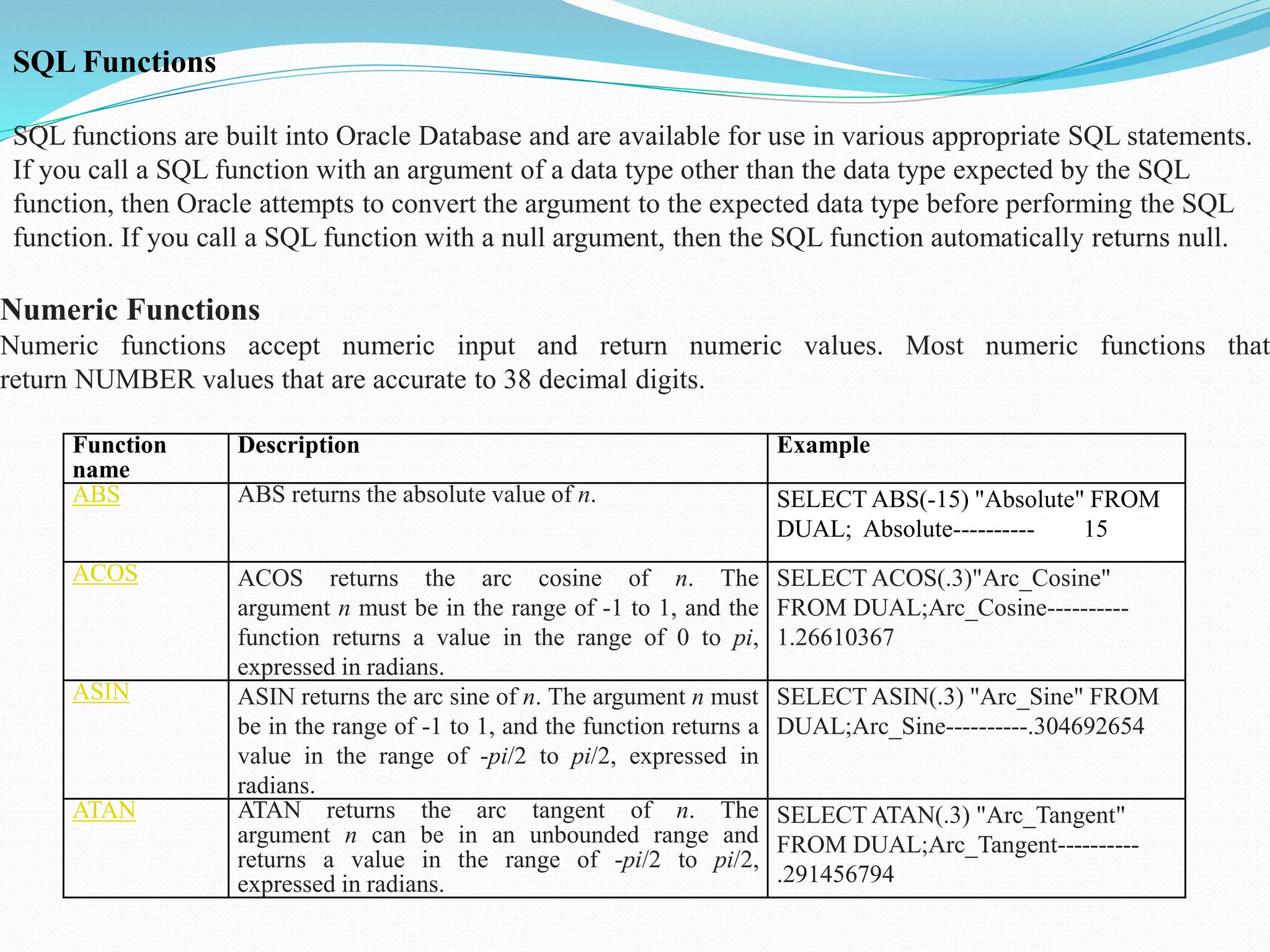 SQL Functions
SQL functions are built into Oracle Database and are available for use in various appropriate SQL statements.
If you call a SQL function with an argument of a data type other than the data type expected by the SQL
function, then Oracle attempts to convert the argument to the expected data type before performing the SQL
function. If you call a SQL function with a null argument, then the SQL function automatically returns null.
Numeric Functions
Numeric functions accept numeric input and return numeric values. Most numeric functions that
return NUMBER values that are accurate to 38 decimal digits.
Function
name
Description Example
ABS ABS returns the absolute value of n. SELECT ABS(-15) "Absolute" FROM
DUAL; Absolute---------- 15
ACOS ACOS returns the arc cosine of n. The
argument n must be in the range of -1 to 1, and the
function returns a value in the range of 0 to pi,
expressed in radians.
SELECT ACOS(.3)"Arc_Cosine"
FROM DUAL;Arc_Cosine----------
1.26610367
ASIN ASIN returns the arc sine of n. The argument n must
be in the range of -1 to 1, and the function returns a
value in the range of -pi/2 to pi/2, expressed in
radians.
SELECT ASIN(.3) "Arc_Sine" FROM
DUAL;Arc_Sine----------.304692654
ATAN ATAN returns the arc tangent of n. The
argument n can be in an unbounded range and
returns a value in the range of -pi/2 to pi/2,
expressed in radians.
SELECT ATAN(.3) "Arc_Tangent"
FROM DUAL;Arc_Tangent----------
.291456794
 