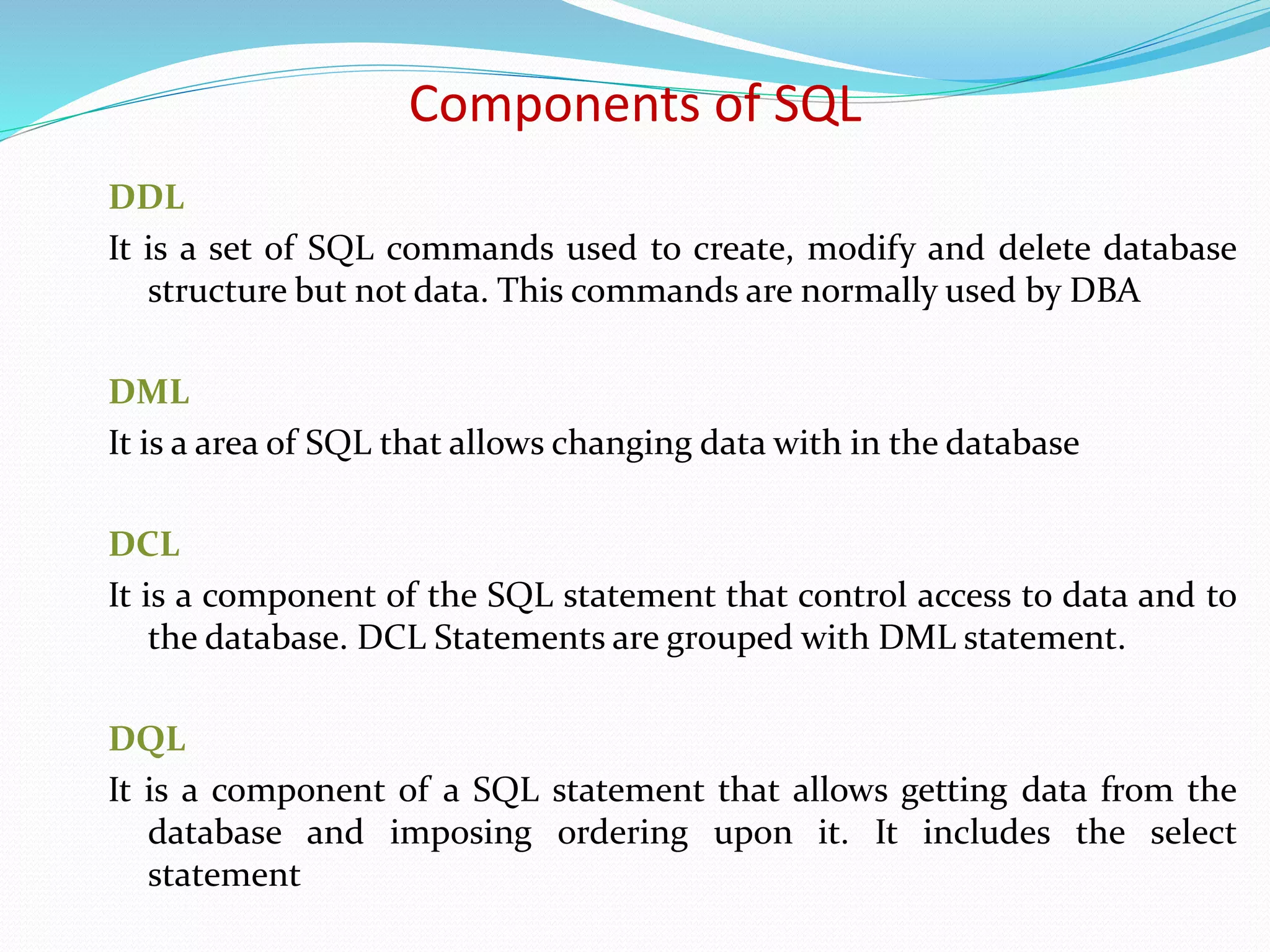 DDL
It is a set of SQL commands used to create, modify and delete database
structure but not data. This commands are normally used by DBA
DML
It is a area of SQL that allows changing data with in the database
DCL
It is a component of the SQL statement that control access to data and to
the database. DCL Statements are grouped with DML statement.
DQL
It is a component of a SQL statement that allows getting data from the
database and imposing ordering upon it. It includes the select
statement
Components of SQL
 