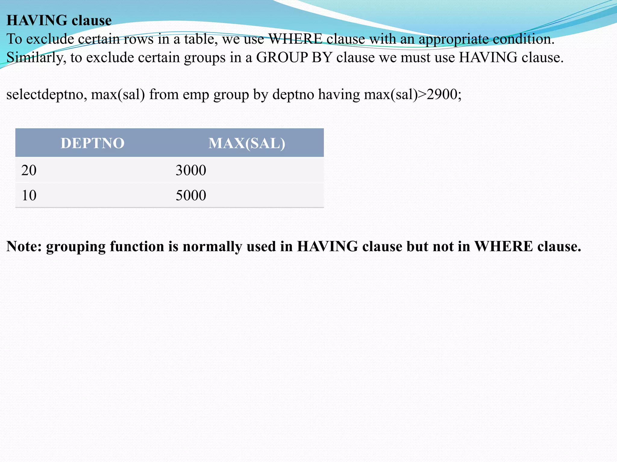 HAVING clause
To exclude certain rows in a table, we use WHERE clause with an appropriate condition.
Similarly, to exclude certain groups in a GROUP BY clause we must use HAVING clause.
selectdeptno, max(sal) from emp group by deptno having max(sal)>2900;
DEPTNO MAX(SAL)
20 3000
10 5000
Note: grouping function is normally used in HAVING clause but not in WHERE clause.
 