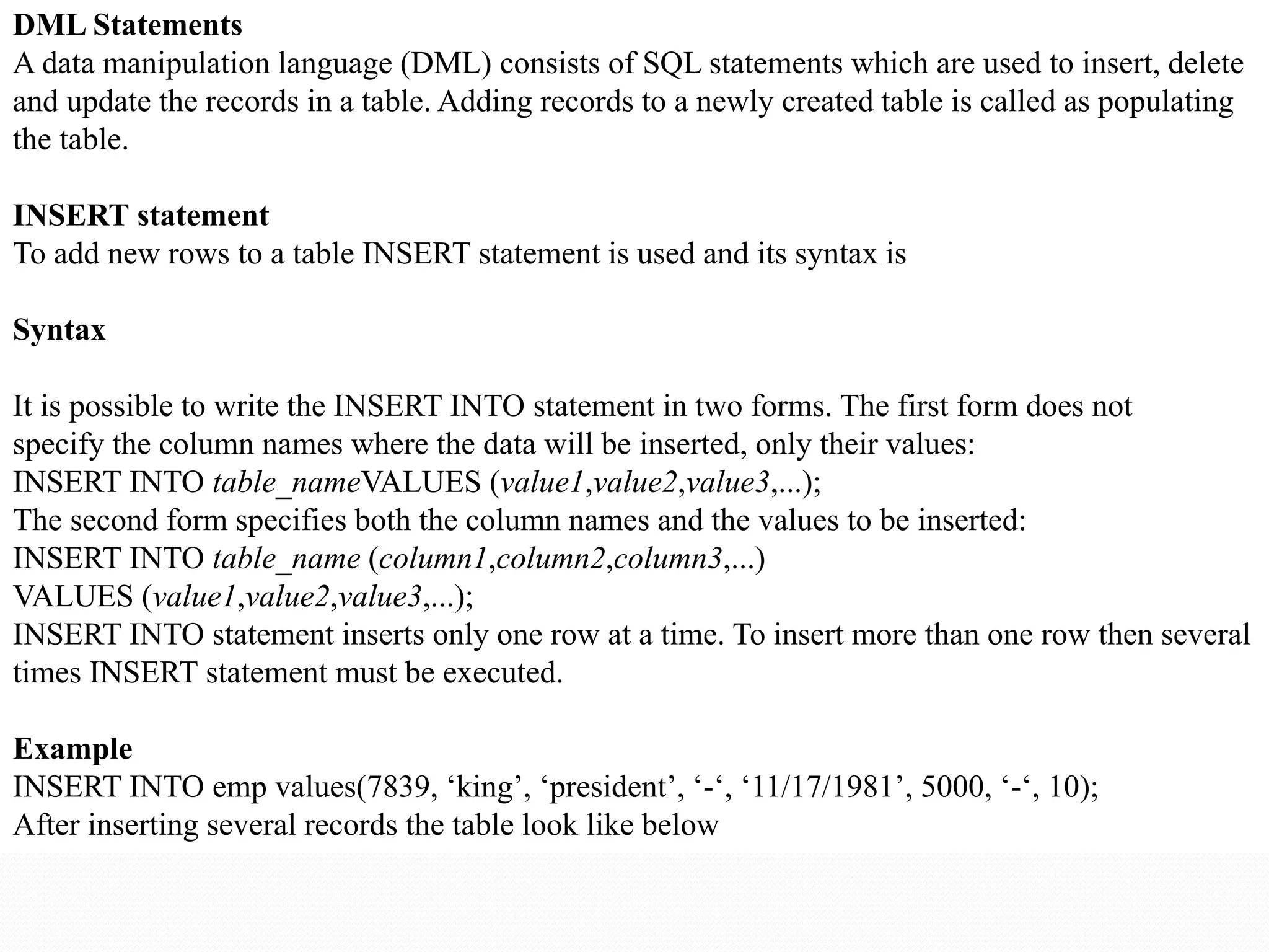 DML Statements
A data manipulation language (DML) consists of SQL statements which are used to insert, delete
and update the records in a table. Adding records to a newly created table is called as populating
the table.
INSERT statement
To add new rows to a table INSERT statement is used and its syntax is
Syntax
It is possible to write the INSERT INTO statement in two forms. The first form does not
specify the column names where the data will be inserted, only their values:
INSERT INTO table_nameVALUES (value1,value2,value3,...);
The second form specifies both the column names and the values to be inserted:
INSERT INTO table_name (column1,column2,column3,...)
VALUES (value1,value2,value3,...);
INSERT INTO statement inserts only one row at a time. To insert more than one row then several
times INSERT statement must be executed.
Example
INSERT INTO emp values(7839, ‘king’, ‘president’, ‘-‘, ‘11/17/1981’, 5000, ‘-‘, 10);
After inserting several records the table look like below
 