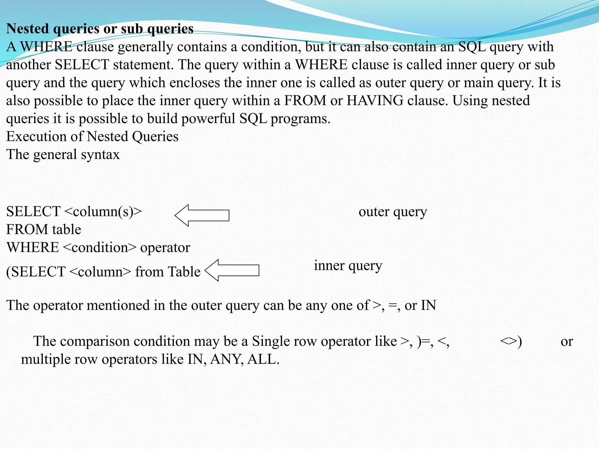 Nested queries or sub queries
A WHERE clause generally contains a condition, but it can also contain an SQL query with
another SELECT statement. The query within a WHERE clause is called inner query or sub
query and the query which encloses the inner one is called as outer query or main query. It is
also possible to place the inner query within a FROM or HAVING clause. Using nested
queries it is possible to build powerful SQL programs.
Execution of Nested Queries
The general syntax
SELECT <column(s)> outer query
FROM table
WHERE <condition> operator
inner query(SELECT <column> from Table
The operator mentioned in the outer query can be any one of >, =, or IN
The comparison condition may be a Single row operator like >, )=, <, <>) or
multiple row operators like IN, ANY, ALL.
 
