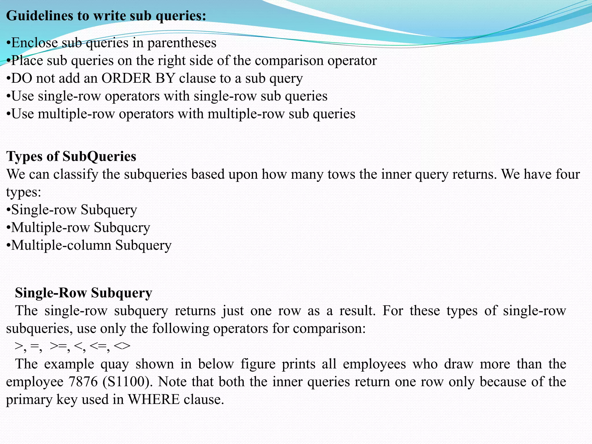 •Enclose sub queries in parentheses
•Place sub queries on the right side of the comparison operator
•DO not add an ORDER BY clause to a sub query
•Use single-row operators with single-row sub queries
•Use multiple-row operators with multiple-row sub queries
Guidelines to write sub queries:
Types of SubQueries
We can classify the subqueries based upon how many tows the inner query returns. We have four
types:
•Single-row Subquery
•Multiple-row Subqucry
•Multiple-column Subquery
Single-Row Subquery
The single-row subquery returns just one row as a result. For these types of single-row
subqueries, use only the following operators for comparison:
>, =, >=, <, <=, <>
The example quay shown in below figure prints all employees who draw more than the
employee 7876 (S1100). Note that both the inner queries return one row only because of the
primary key used in WHERE clause.
 