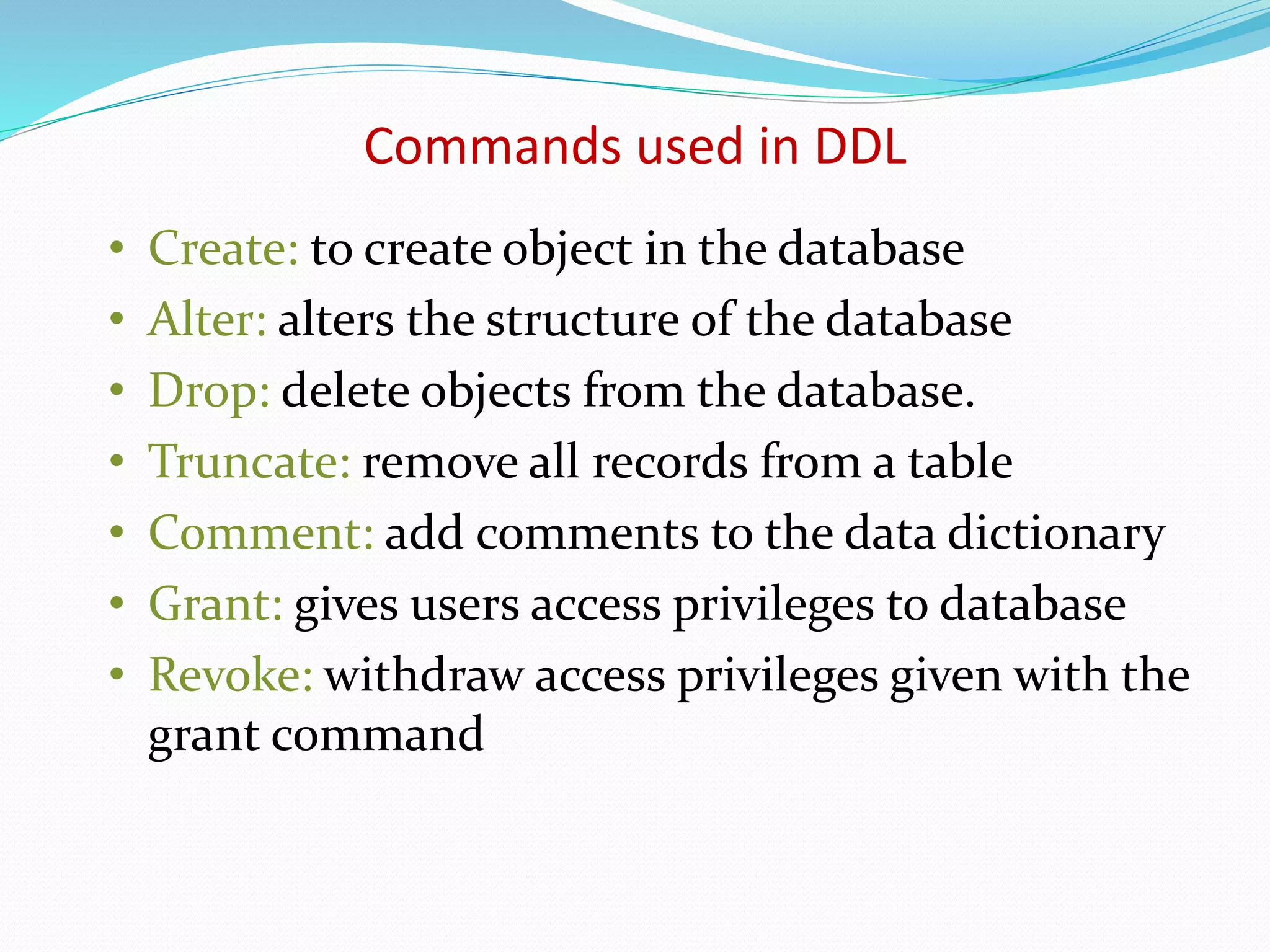 • Create: to create object in the database
• Alter: alters the structure of the database
• Drop: delete objects from the database.
• Truncate: remove all records from a table
• Comment: add comments to the data dictionary
• Grant: gives users access privileges to database
• Revoke: withdraw access privileges given with the
grant command
Commands used in DDL
 