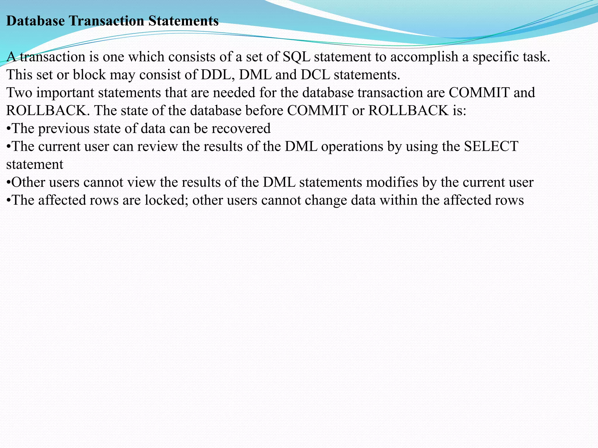 Database Transaction Statements
A transaction is one which consists of a set of SQL statement to accomplish a specific task.
This set or block may consist of DDL, DML and DCL statements.
Two important statements that are needed for the database transaction are COMMIT and
ROLLBACK. The state of the database before COMMIT or ROLLBACK is:
•The previous state of data can be recovered
•The current user can review the results of the DML operations by using the SELECT
statement
•Other users cannot view the results of the DML statements modifies by the current user
•The affected rows are locked; other users cannot change data within the affected rows
 